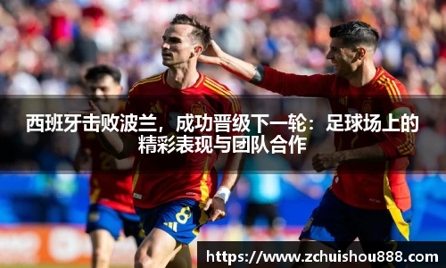 西班牙击败波兰，成功晋级下一轮：足球场上的精彩表现与团队合作