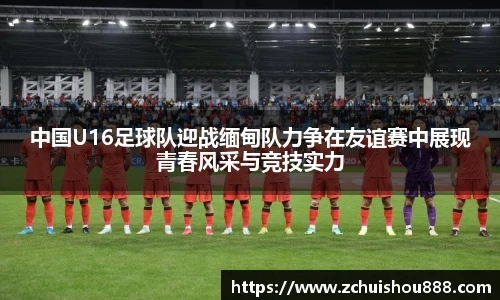 中国U16足球队迎战缅甸队力争在友谊赛中展现青春风采与竞技实力